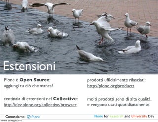 Estensioni
   Plone è Open Source:                      prodotti ufﬁcialmente rilasciati:
   aggiungi tu ciò che manca!                http://plone.org/products

   centinaia di estensioni nel Collective:   molti prodotti sono di alta qualità,
   http://dev.plone.org/collective/browser   e vengono usati quotidianamente.

    Conosciamo                                  Plone for Research and University Day
venerdì 21 maggio 2010
 