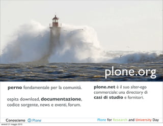 plone.org
      perno fondamentale per la comunità.      plone.net è il suo alter-ego
                                               commerciale: una directory di
      ospita download, documentazione,         casi di studio e fornitori.
      codice sorgente, news e eventi, forum.


    Conosciamo                                  Plone for Research and University Day
venerdì 21 maggio 2010
 