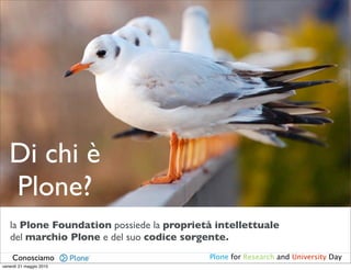 Di chi è
   Plone?
   la Plone Foundation possiede la proprietà intellettuale
   del marchio Plone e del suo codice sorgente.
    Conosciamo                             Plone for Research and University Day
venerdì 21 maggio 2010
 