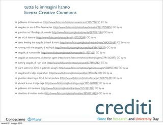 tutte le immagini hanno
                         licenza Creative Commons

              • gabbiano, di monastereo (http://www.ﬂickr.com/photos/monastereo/2480299624/) CC by
              • seagulss on ice, di Miss Tessmacher (http://www.ﬂickr.com/photos/bassclarinetist/2223735885/) CC by-nc
              • guinchos no Mondego, di jvverde (http://www.ﬂickr.com/photos/jvverde/287018718/) CC by-nc
              • yes sir!, di dororai (http://www.ﬂickr.com/photos/dorai/4105529288) CC by-nc
              • denis feeding the seagulls, di heidi & matt (http://www.ﬂickr.com/photos/heidiandmatt/364305168/) CC by-nc-sa
              • running with the seagulls, di eschipul (http://www.ﬂickr.com/photos/eschipul/386762837) CC by-sa
              • seagulls, di humanoide (http://www.ﬂickr.com/photos/humanoide/111707105) CC by-nc
              • seagulls at eastbourne, di destinys agent (http://www.ﬂickr.com/photos/destinysagent/2791562087) CC by-nc
              • bathing seagulls, di ryan wick (http://www.ﬂickr.com/photos/ryanwick/3278456782) CC by
              • start! welcome 2010, di gabriele asnaghi (http://www.ﬂickr.com/photos/gabrieleasnaghi/4258957345) CC by-sa
              • seagull and bridge, di paraﬂyer (http://www.ﬂickr.com/photos/paraﬂyer/3936542359) CC by-sa
              • gaviotas cabecinegra 02, di ferran pestana (http://www.ﬂickr.com/photos/ferranp/4353877648) CC by-nc
              • aturant la mar, di ziga-zaga (http://www.ﬂickr.com/photos/ziga-zaga/3225462088) CC by-nc-sa
              • gabbiano, di il cantiere (http://www.ﬂickr.com/photos/ilcantiere/2152124354) CC by-sa
              • obiettivo, di matteo sorba (http://www.ﬂickr.com/photos/kmatteo/3850653412/) CC by-nc-sa




    Conosciamo
venerdì 21 maggio 2010
                                                                                           crediti
                                                                                             Plone for Research and University Day
 