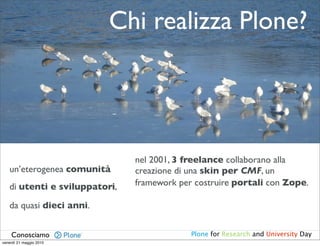 Chi realizza Plone?




                               nel 2001, 3 freelance collaborano alla
   un’eterogenea comunità      creazione di una skin per CMF, un
   di utenti e sviluppatori,   framework per costruire portali con Zope.

   da quasi dieci anni.


    Conosciamo                              Plone for Research and University Day
venerdì 21 maggio 2010
 