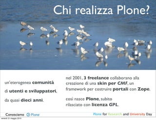 Chi realizza Plone?




                               nel 2001, 3 freelance collaborano alla
   un’eterogenea comunità      creazione di una skin per CMF, un
   di utenti e sviluppatori,   framework per costruire portali con Zope.

   da quasi dieci anni.        così nasce Plone, subito
                               rilasciato con licenza GPL.

    Conosciamo                              Plone for Research and University Day
venerdì 21 maggio 2010
 