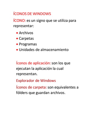 ÍCONOS DE WINDOWS
ÍCONO: es un signo que se utiliza para
representar:
 Archivos
 Carpetas
 Programas
 Unidades de almacenamiento
Íconos de aplicación: son los que
ejecutan la aplicación la cual
representan.
Explorador de Windows
Íconos de carpeta: son equivalentes a
fólders que guardan archivos.
 