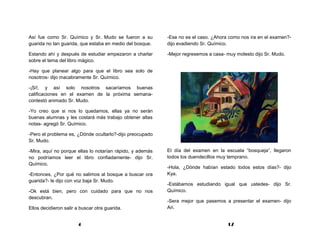 Así fue como Sr. Químico y Sr. Mudo se fueron a su         -Ese no es el caso. ¿Ahora como nos ira en el examen?-
guarida no tan guarida, que estaba en medio del bosque.    dijo evadiendo Sr. Químico.

Estando ahí y después de estudiar empezaron a charlar      -Mejor regresemos a casa- muy molesto dijo Sr. Mudo.
sobre el tema del libro mágico.

-Hay que planear algo para que el libro sea solo de
nosotros- dijo macabramente Sr. Químico.

-¡Si!, y así solo nosotros sacaríamos buenas
calificaciones en el examen de la próxima semana-
contestó animado Sr. Mudo.

-Yo creo que si nos lo quedamos, ellas ya no serán
buenas alumnas y les costará más trabajo obtener altas
notas- agregó Sr. Químico.

-Pero el problema es, ¿Dónde ocultarlo?-dijo preocupado
Sr. Mudo.

-Mira, aquí no porque ellas lo notarían rápido, y además   El día del examen en la escuela “bosqueja”, llegaron
no podríamos leer el libro confiadamente- dijo Sr.         todos los duendecillos muy temprano.
Químico.
                                                           -Hola, ¿Dónde habían estado todos estos días?- dijo
-Entonces, ¿Por qué no salimos al bosque a buscar ora      Kya.
guarida?- le dijo con voz baja Sr. Mudo.
                                                           -Estábamos estudiando igual que ustedes- dijo Sr.
-Ok está bien, pero con cuidado para que no nos            Químico.
descubran.
                                                           -Sera mejor que pasemos a presentar el examen- dijo
Ellos decidieron salir a buscar otra guarida.              Ari.


                       4                                                             17
 