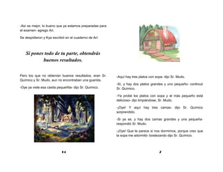 -Así es mejor, lo bueno que ya estamos preparadas para
el examen- agrego Ari.

Se despidieron y Kya escribió en el cuaderno de Ari:



   Si pones todo de tu parte, obtendrás
           buenos resultados.


Pero los que no obtenían buenos resultados, eran Sr.     -Aquí hay tres platos con sopa- dijo Sr. Mudo.
Químico y Sr. Mudo, aun no encontraban una guarida.
                                                         -Sí, y hay dos platos grandes y uno pequeño- continuó
-Oye ya viste esa casita pequeñita- dijo Sr. Químico.    Sr. Químico.

                                                         -Ya probé los platos con sopa y el más pequeño está
                                                         delicioso- dijo limpiándose, Sr. Mudo.

                                                         -¡Oye! Y aquí hay tres camas- dijo Sr. Químico
                                                         sorprendido.

                                                         -Si ya se, y hay dos camas grandes y una pequeña-
                                                         respondió Sr. Mudo.

                                                         -¡Oye! Que te parece si nos dormimos, porque creo que
                                                         la sopa me adormitó- bostezando dijo Sr. Químico.



                            14                                                       7
 