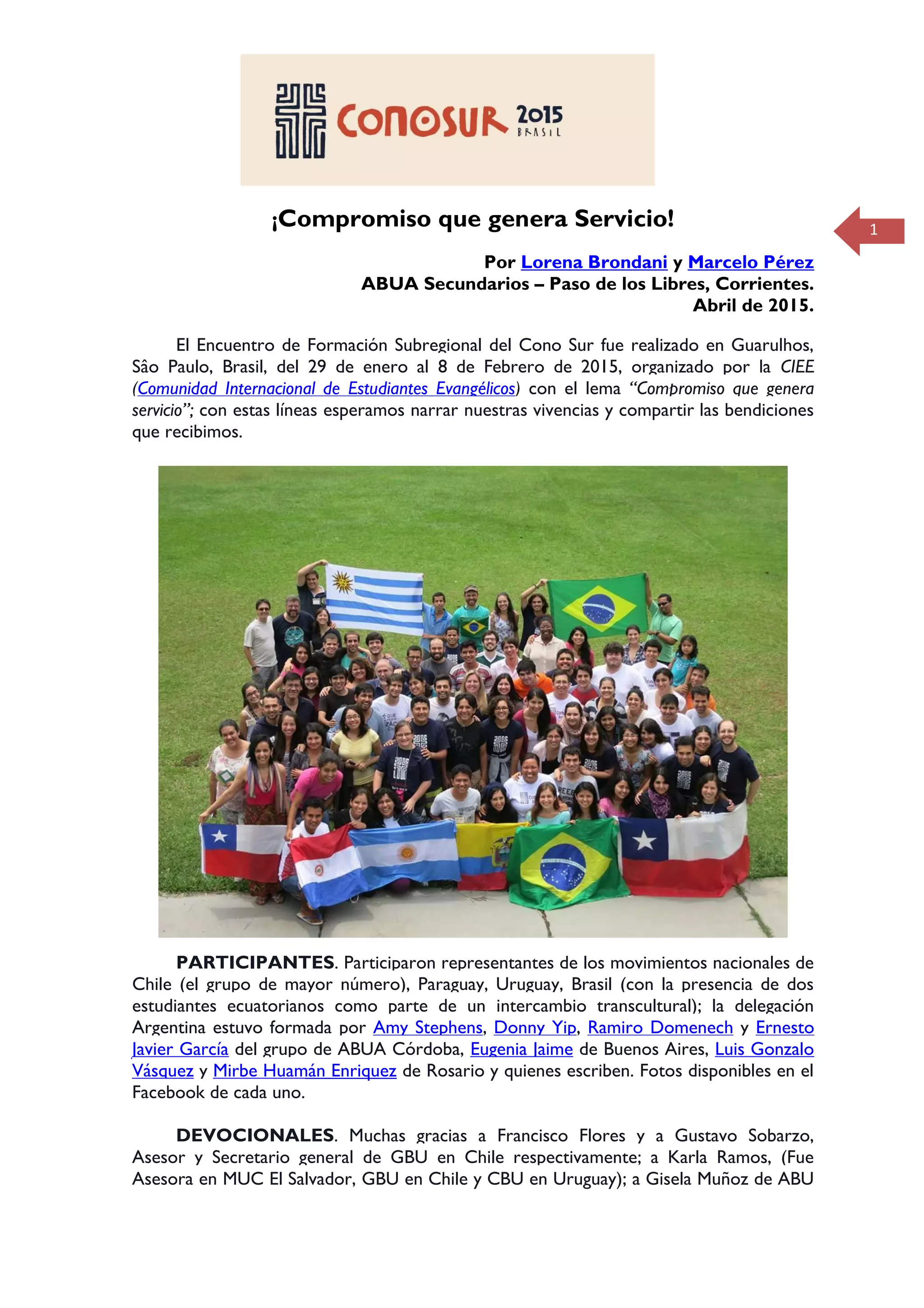 1¡Compromiso que genera Servicio!
Por Lorena Brondani y Marcelo Pérez
ABUA Secundarios – Paso de los Libres, Corrientes.
Abril de 2015.
El Encuentro de Formación Subregional del Cono Sur fue realizado en Guarulhos,
Sâo Paulo, Brasil, del 29 de enero al 8 de Febrero de 2015, organizado por la CIEE
(Comunidad Internacional de Estudiantes Evangélicos) con el lema “Compromiso que genera
servicio”; con estas líneas esperamos narrar nuestras vivencias y compartir las bendiciones
que recibimos.
PARTICIPANTES. Participaron representantes de los movimientos nacionales de
Chile (el grupo de mayor número), Paraguay, Uruguay, Brasil (con la presencia de dos
estudiantes ecuatorianos como parte de un intercambio transcultural); la delegación
Argentina estuvo formada por Amy Stephens, Donny Yip, Ramiro Domenech y Ernesto
Javier García del grupo de ABUA Córdoba, Eugenia Jaime de Buenos Aires, Luis Gonzalo
Vásquez y Mirbe Huamán Enriquez de Rosario y quienes escriben. Fotos disponibles en el
Facebook de cada uno.
DEVOCIONALES. Muchas gracias a Francisco Flores y a Gustavo Sobarzo,
Asesor y Secretario general de GBU en Chile respectivamente; a Karla Ramos, (Fue
Asesora en MUC El Salvador, GBU en Chile y CBU en Uruguay); a Gisela Muñoz de ABU
 