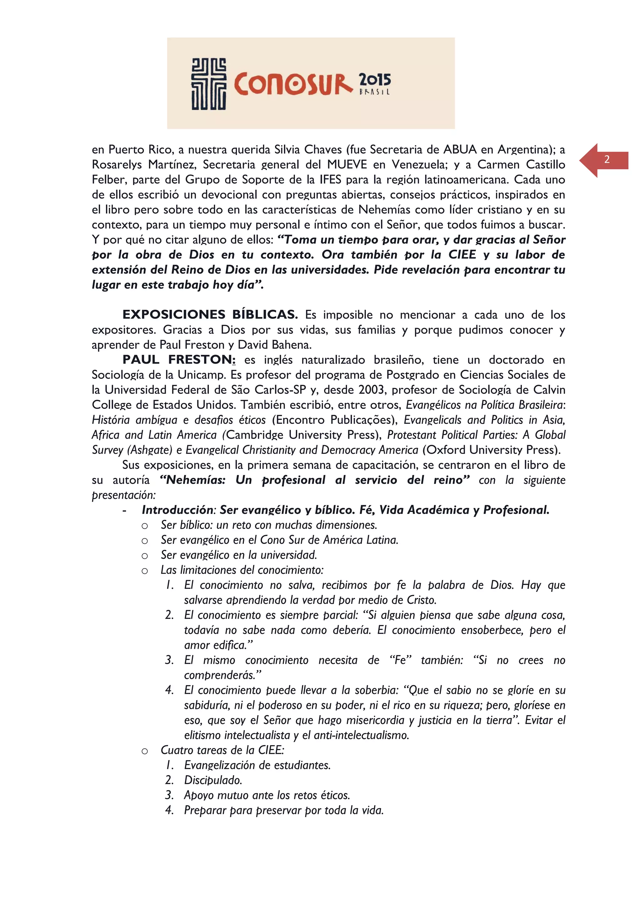 2
en Puerto Rico, a nuestra querida Silvia Chaves (fue Secretaria de ABUA en Argentina); a
Rosarelys Martínez, Secretaria general del MUEVE en Venezuela; y a Carmen Castillo
Felber, parte del Grupo de Soporte de la IFES para la región latinoamericana. Cada uno
de ellos escribió un devocional con preguntas abiertas, consejos prácticos, inspirados en
el libro pero sobre todo en las características de Nehemías como líder cristiano y en su
contexto, para un tiempo muy personal e íntimo con el Señor, que todos fuimos a buscar.
Y por qué no citar alguno de ellos: “Toma un tiempo para orar, y dar gracias al Señor
por la obra de Dios en tu contexto. Ora también por la CIEE y su labor de
extensión del Reino de Dios en las universidades. Pide revelación para encontrar tu
lugar en este trabajo hoy día”.
EXPOSICIONES BÍBLICAS. Es imposible no mencionar a cada uno de los
expositores. Gracias a Dios por sus vidas, sus familias y porque pudimos conocer y
aprender de Paul Freston y David Bahena.
PAUL FRESTON: es inglés naturalizado brasileño, tiene un doctorado en
Sociología de la Unicamp. Es profesor del programa de Postgrado en Ciencias Sociales de
la Universidad Federal de São Carlos-SP y, desde 2003, profesor de Sociología de Calvin
College de Estados Unidos. También escribió, entre otros, Evangélicos na Política Brasileira:
História ambígua e desafios éticos (Encontro Publicações), Evangelicals and Politics in Asia,
Africa and Latin America (Cambridge University Press), Protestant Political Parties: A Global
Survey (Ashgate) e Evangelical Christianity and Democracy America (Oxford University Press).
Sus exposiciones, en la primera semana de capacitación, se centraron en el libro de
su autoría “Nehemías: Un profesional al servicio del reino” con la siguiente
presentación:
- Introducción: Ser evangélico y bíblico. Fé, Vida Académica y Profesional.
o Ser bíblico: un reto con muchas dimensiones.
o Ser evangélico en el Cono Sur de América Latina.
o Ser evangélico en la universidad.
o Las limitaciones del conocimiento:
1. El conocimiento no salva, recibimos por fe la palabra de Dios. Hay que
salvarse aprendiendo la verdad por medio de Cristo.
2. El conocimiento es siempre parcial: “Si alguien piensa que sabe alguna cosa,
todavía no sabe nada como debería. El conocimiento ensoberbece, pero el
amor edifica.”
3. El mismo conocimiento necesita de “Fe” también: “Si no crees no
comprenderás.”
4. El conocimiento puede llevar a la soberbia: “Que el sabio no se gloríe en su
sabiduría, ni el poderoso en su poder, ni el rico en su riqueza; pero, gloríese en
eso, que soy el Señor que hago misericordia y justicia en la tierra”. Evitar el
elitismo intelectualista y el anti-intelectualismo.
o Cuatro tareas de la CIEE:
1. Evangelización de estudiantes.
2. Discipulado.
3. Apoyo mutuo ante los retos éticos.
4. Preparar para preservar por toda la vida.
 