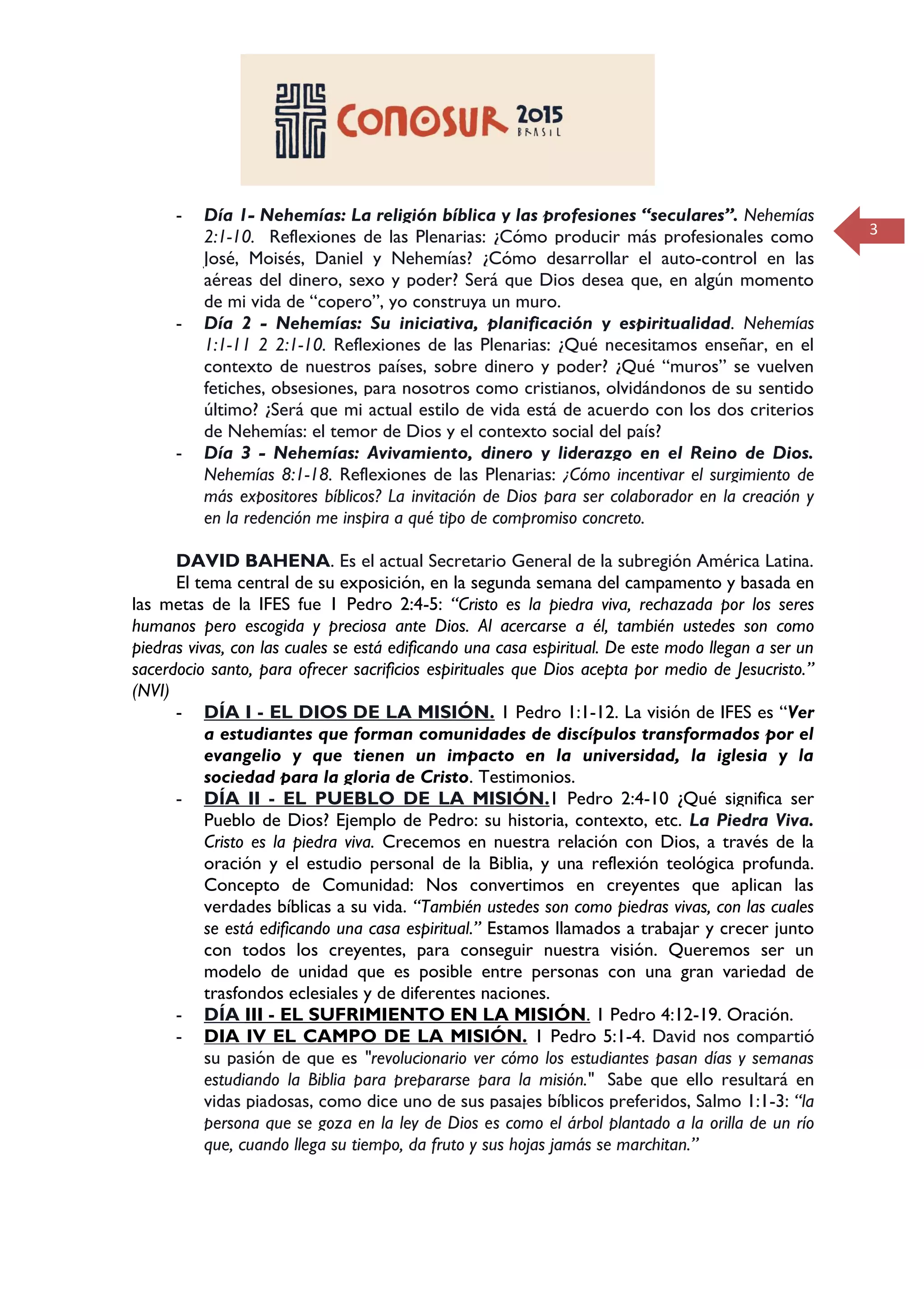3
- Día 1- Nehemías: La religión bíblica y las profesiones “seculares”. Nehemías
2:1-10. Reflexiones de las Plenarias: ¿Cómo producir más profesionales como
José, Moisés, Daniel y Nehemías? ¿Cómo desarrollar el auto-control en las
aéreas del dinero, sexo y poder? Será que Dios desea que, en algún momento
de mi vida de “copero”, yo construya un muro.
- Día 2 - Nehemías: Su iniciativa, planificación y espiritualidad. Nehemías
1:1-11 2 2:1-10. Reflexiones de las Plenarias: ¿Qué necesitamos enseñar, en el
contexto de nuestros países, sobre dinero y poder? ¿Qué “muros” se vuelven
fetiches, obsesiones, para nosotros como cristianos, olvidándonos de su sentido
último? ¿Será que mi actual estilo de vida está de acuerdo con los dos criterios
de Nehemías: el temor de Dios y el contexto social del país?
- Día 3 - Nehemías: Avivamiento, dinero y liderazgo en el Reino de Dios.
Nehemías 8:1-18. Reflexiones de las Plenarias: ¿Cómo incentivar el surgimiento de
más expositores bíblicos? La invitación de Dios para ser colaborador en la creación y
en la redención me inspira a qué tipo de compromiso concreto.
DAVID BAHENA. Es el actual Secretario General de la subregión América Latina.
El tema central de su exposición, en la segunda semana del campamento y basada en
las metas de la IFES fue 1 Pedro 2:4-5: “Cristo es la piedra viva, rechazada por los seres
humanos pero escogida y preciosa ante Dios. Al acercarse a él, también ustedes son como
piedras vivas, con las cuales se está edificando una casa espiritual. De este modo llegan a ser un
sacerdocio santo, para ofrecer sacrificios espirituales que Dios acepta por medio de Jesucristo.”
(NVI)
- DÍA I - EL DIOS DE LA MISIÓN. 1 Pedro 1:1-12. La visión de IFES es “Ver
a estudiantes que forman comunidades de discípulos transformados por el
evangelio y que tienen un impacto en la universidad, la iglesia y la
sociedad para la gloria de Cristo. Testimonios.
- DÍA II - EL PUEBLO DE LA MISIÓN.1 Pedro 2:4-10 ¿Qué significa ser
Pueblo de Dios? Ejemplo de Pedro: su historia, contexto, etc. La Piedra Viva.
Cristo es la piedra viva. Crecemos en nuestra relación con Dios, a través de la
oración y el estudio personal de la Biblia, y una reflexión teológica profunda.
Concepto de Comunidad: Nos convertimos en creyentes que aplican las
verdades bíblicas a su vida. “También ustedes son como piedras vivas, con las cuales
se está edificando una casa espiritual.” Estamos llamados a trabajar y crecer junto
con todos los creyentes, para conseguir nuestra visión. Queremos ser un
modelo de unidad que es posible entre personas con una gran variedad de
trasfondos eclesiales y de diferentes naciones.
- DÍA III - EL SUFRIMIENTO EN LA MISIÓN. 1 Pedro 4:12-19. Oración.
- DIA IV EL CAMPO DE LA MISIÓN. 1 Pedro 5:1-4. David nos compartió
su pasión de que es "revolucionario ver cómo los estudiantes pasan días y semanas
estudiando la Biblia para prepararse para la misión." Sabe que ello resultará en
vidas piadosas, como dice uno de sus pasajes bíblicos preferidos, Salmo 1:1-3: “la
persona que se goza en la ley de Dios es como el árbol plantado a la orilla de un río
que, cuando llega su tiempo, da fruto y sus hojas jamás se marchitan.”
 