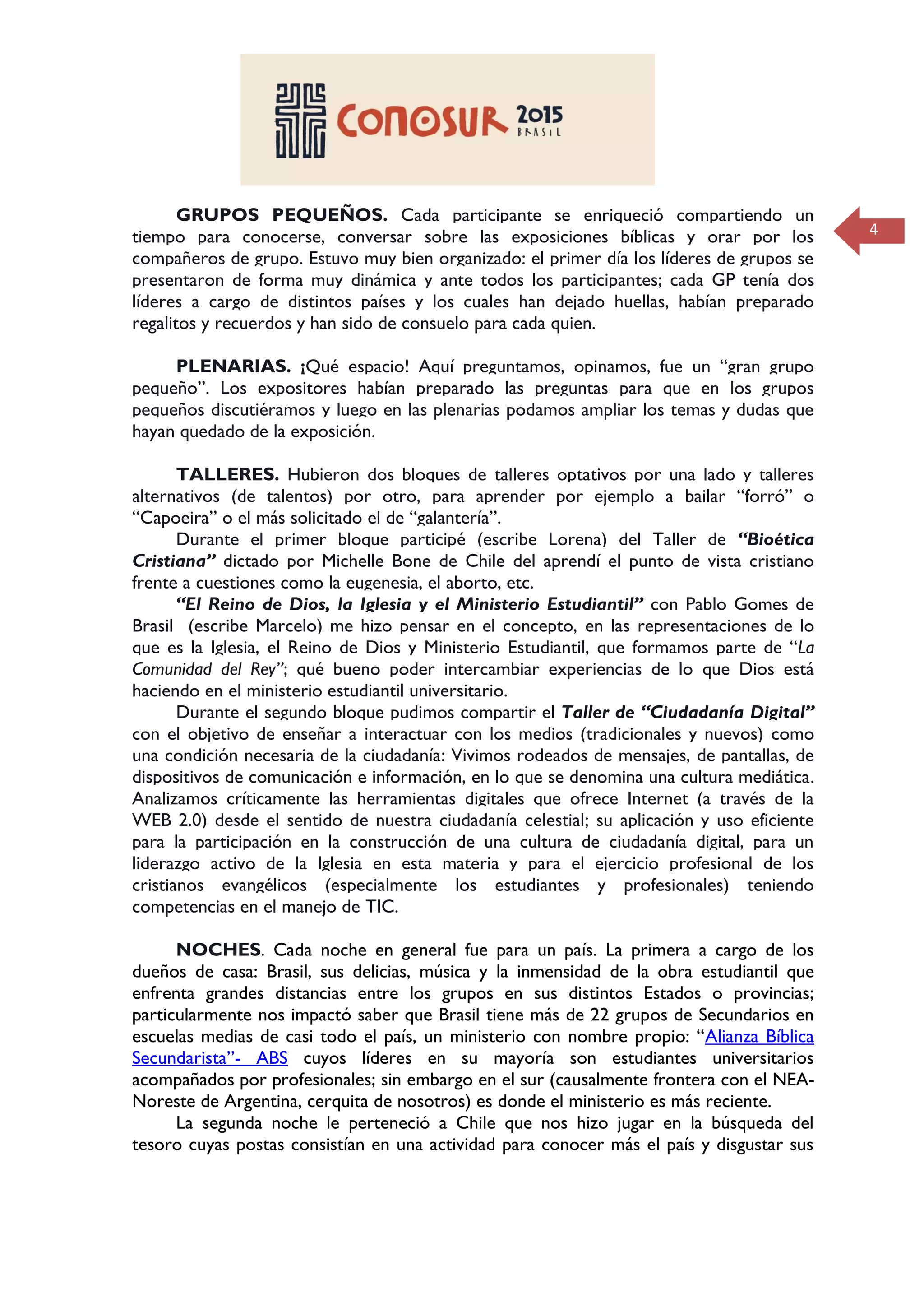 4
GRUPOS PEQUEÑOS. Cada participante se enriqueció compartiendo un
tiempo para conocerse, conversar sobre las exposiciones bíblicas y orar por los
compañeros de grupo. Estuvo muy bien organizado: el primer día los líderes de grupos se
presentaron de forma muy dinámica y ante todos los participantes; cada GP tenía dos
líderes a cargo de distintos países y los cuales han dejado huellas, habían preparado
regalitos y recuerdos y han sido de consuelo para cada quien.
PLENARIAS. ¡Qué espacio! Aquí preguntamos, opinamos, fue un “gran grupo
pequeño”. Los expositores habían preparado las preguntas para que en los grupos
pequeños discutiéramos y luego en las plenarias podamos ampliar los temas y dudas que
hayan quedado de la exposición.
TALLERES. Hubieron dos bloques de talleres optativos por una lado y talleres
alternativos (de talentos) por otro, para aprender por ejemplo a bailar “forró” o
“Capoeira” o el más solicitado el de “galantería”.
Durante el primer bloque participé (escribe Lorena) del Taller de “Bioética
Cristiana” dictado por Michelle Bone de Chile del aprendí el punto de vista cristiano
frente a cuestiones como la eugenesia, el aborto, etc.
“El Reino de Dios, la Iglesia y el Ministerio Estudiantil” con Pablo Gomes de
Brasil (escribe Marcelo) me hizo pensar en el concepto, en las representaciones de lo
que es la Iglesia, el Reino de Dios y Ministerio Estudiantil, que formamos parte de “La
Comunidad del Rey”; qué bueno poder intercambiar experiencias de lo que Dios está
haciendo en el ministerio estudiantil universitario.
Durante el segundo bloque pudimos compartir el Taller de “Ciudadanía Digital”
con el objetivo de enseñar a interactuar con los medios (tradicionales y nuevos) como
una condición necesaria de la ciudadanía: Vivimos rodeados de mensajes, de pantallas, de
dispositivos de comunicación e información, en lo que se denomina una cultura mediática.
Analizamos críticamente las herramientas digitales que ofrece Internet (a través de la
WEB 2.0) desde el sentido de nuestra ciudadanía celestial; su aplicación y uso eficiente
para la participación en la construcción de una cultura de ciudadanía digital, para un
liderazgo activo de la Iglesia en esta materia y para el ejercicio profesional de los
cristianos evangélicos (especialmente los estudiantes y profesionales) teniendo
competencias en el manejo de TIC.
NOCHES. Cada noche en general fue para un país. La primera a cargo de los
dueños de casa: Brasil, sus delicias, música y la inmensidad de la obra estudiantil que
enfrenta grandes distancias entre los grupos en sus distintos Estados o provincias;
particularmente nos impactó saber que Brasil tiene más de 22 grupos de Secundarios en
escuelas medias de casi todo el país, un ministerio con nombre propio: “Alianza Bíblica
Secundarista”- ABS cuyos líderes en su mayoría son estudiantes universitarios
acompañados por profesionales; sin embargo en el sur (causalmente frontera con el NEA-
Noreste de Argentina, cerquita de nosotros) es donde el ministerio es más reciente.
La segunda noche le perteneció a Chile que nos hizo jugar en la búsqueda del
tesoro cuyas postas consistían en una actividad para conocer más el país y disgustar sus
 