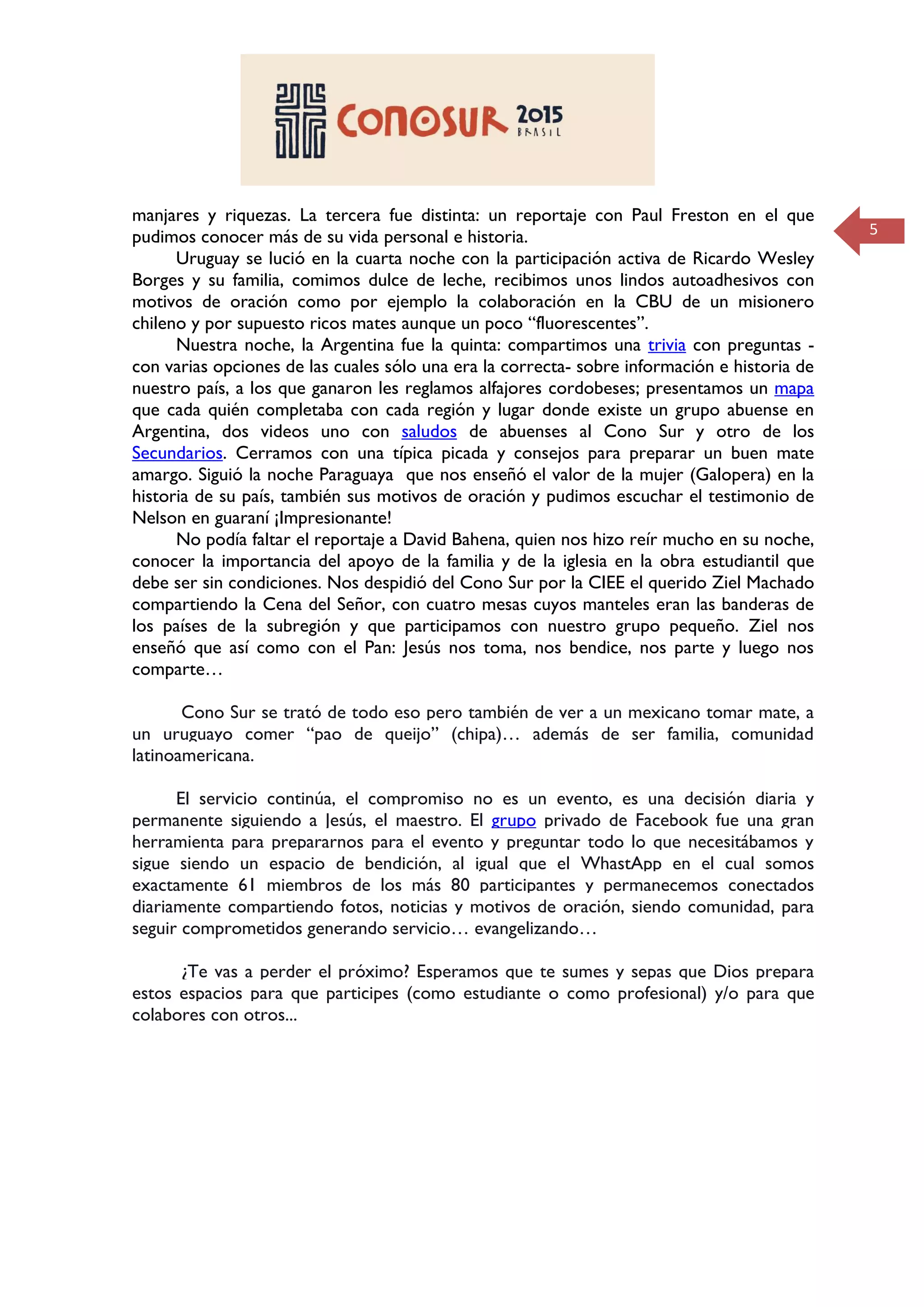 5
manjares y riquezas. La tercera fue distinta: un reportaje con Paul Freston en el que
pudimos conocer más de su vida personal e historia.
Uruguay se lució en la cuarta noche con la participación activa de Ricardo Wesley
Borges y su familia, comimos dulce de leche, recibimos unos lindos autoadhesivos con
motivos de oración como por ejemplo la colaboración en la CBU de un misionero
chileno y por supuesto ricos mates aunque un poco “fluorescentes”.
Nuestra noche, la Argentina fue la quinta: compartimos una trivia con preguntas -
con varias opciones de las cuales sólo una era la correcta- sobre información e historia de
nuestro país, a los que ganaron les reglamos alfajores cordobeses; presentamos un mapa
que cada quién completaba con cada región y lugar donde existe un grupo abuense en
Argentina, dos videos uno con saludos de abuenses al Cono Sur y otro de los
Secundarios. Cerramos con una típica picada y consejos para preparar un buen mate
amargo. Siguió la noche Paraguaya que nos enseñó el valor de la mujer (Galopera) en la
historia de su país, también sus motivos de oración y pudimos escuchar el testimonio de
Nelson en guaraní ¡Impresionante!
No podía faltar el reportaje a David Bahena, quien nos hizo reír mucho en su noche,
conocer la importancia del apoyo de la familia y de la iglesia en la obra estudiantil que
debe ser sin condiciones. Nos despidió del Cono Sur por la CIEE el querido Ziel Machado
compartiendo la Cena del Señor, con cuatro mesas cuyos manteles eran las banderas de
los países de la subregión y que participamos con nuestro grupo pequeño. Ziel nos
enseñó que así como con el Pan: Jesús nos toma, nos bendice, nos parte y luego nos
comparte…
Cono Sur se trató de todo eso pero también de ver a un mexicano tomar mate, a
un uruguayo comer “pao de queijo” (chipa)… además de ser familia, comunidad
latinoamericana.
El servicio continúa, el compromiso no es un evento, es una decisión diaria y
permanente siguiendo a Jesús, el maestro. El grupo privado de Facebook fue una gran
herramienta para prepararnos para el evento y preguntar todo lo que necesitábamos y
sigue siendo un espacio de bendición, al igual que el WhastApp en el cual somos
exactamente 61 miembros de los más 80 participantes y permanecemos conectados
diariamente compartiendo fotos, noticias y motivos de oración, siendo comunidad, para
seguir comprometidos generando servicio… evangelizando…
¿Te vas a perder el próximo? Esperamos que te sumes y sepas que Dios prepara
estos espacios para que participes (como estudiante o como profesional) y/o para que
colabores con otros...
 