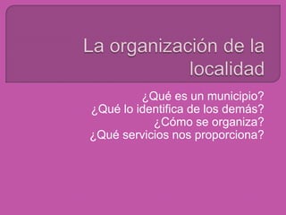 La organización de la localidad ¿Qué es un municipio? ¿Qué lo identifica de los demás? ¿Cómo se organiza? ¿Qué servicios nos proporciona? 