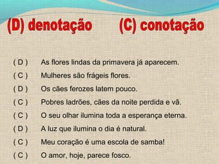 (D)

As flores lindas da primavera já aparecem.

(C)

Mulheres são frágeis flores.

(D)

Os cães ferozes latem pouco.

(C)

Pobres ladrões, cães da noite perdida e vã.

(C)

O seu olhar ilumina toda a esperança eterna.

(D)

A luz que ilumina o dia é natural.

(C)

Meu coração é uma escola de samba!

(C)

O amor, hoje, parece fosco.

 