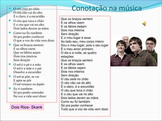  O céu está no chão













O céu não cai do alto
É o claro, é a escuridão
O céu que toca o chão
E o céu que vai no alto
Dois lados deram as mãos
Como eu fiz também
Só pra poder conhecer
O que a voz da vida vem dizer
Que os braços sentem
E os olhos veem
Que os lábios sejam
Dois rios inteiros
Sem direção
O sol é o pé e a mão
O sol é a mãe e o pai
Dissolve a escuridão
O sol se põe, se vai
E após se pôr
O sol renasce no Japão
Eu vi também
Só pra poder entender
Na voz a vida ouvi dizer

Dois Rios- Skank

Conotação na música
Que os braços sentem
E os olhos veem
E os lábios beijam
Dois rios inteiros
Sem direção
E o meu lugar é esse
Ao lado seu, meu corpo inteiro
Dou o meu lugar, pois o seu lugar
É o meu amor primeiro
O dia e a noite, as quatro
estações
Que os braços sentem
E os olhos veem
E os lábios sejam
Dois rios inteiros
Sem direção
O céu está no chão
O céu não cai do alto
É o claro, é a escuridão
O céu que toca o chão
E o céu que vai no alto
Dois lados deram as mãos
Como eu fiz também
Só pra poder conhecer
Tudo que a voz da vida vem dizer

 