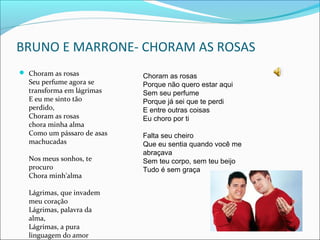 BRUNO E MARRONE- CHORAM AS ROSAS
 Choram as rosas

Seu perfume agora se
transforma em lágrimas
E eu me sinto tão
perdido,
Choram as rosas
chora minha alma
Como um pássaro de asas
machucadas
Nos meus sonhos, te
procuro
Chora minh'alma
Lágrimas, que invadem
meu coração
Lágrimas, palavra da
alma,
Lágrimas, a pura
linguagem do amor

Choram as rosas
Porque não quero estar aqui
Sem seu perfume
Porque já sei que te perdi
E entre outras coisas
Eu choro por ti
Falta seu cheiro
Que eu sentia quando você me
abraçava
Sem teu corpo, sem teu beijo
Tudo é sem graça

 