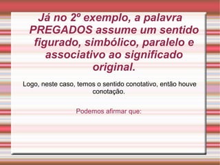 Já no 2º exemplo, a palavra
PREGADOS assume um sentido
figurado, simbólico, paralelo e
associativo ao significado
original.
Logo, neste caso, temos o sentido conotativo, então houve
conotação.
Podemos afirmar que:
 