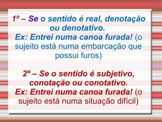 1º – Se o sentido é real, denotação
ou denotativo.
Ex: Entrei numa canoa furada! (o
sujeito está numa embarcação que
possui furos)
2º – Se o sentido é subjetivo,
conotação ou conotativo.
Ex: Entrei numa canoa furada! (o
sujeito está numa situação difícil)
 