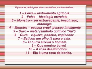 Veja se as definições são conotativas ou denotativas:
1 – Foice – instrumento agrícola
2 – Foice – ideologia marxista
3 – Monstro – ser extravagante, imaginado,
mitologia
4 – Monstro – pessoa cruel, pessoa inteligente
5 – Ouro – metal (símbolo químico “Au”)
6 – Ouro – riqueza, poderio, esplendor.
7 – Esticou um olho lá para a sala.
8 – O burro auxilia o homem.
9 – Que menino burro!
10 – A rosa desabrochou.
11 – Ela é uma rosa de bonita.
 