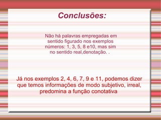 Conclusões:
Já nos exemplos 2, 4, 6, 7, 9 e 11, podemos dizer
que temos informações de modo subjetivo, irreal,
predomina a função conotativa
Não há palavras empregadas em
sentido figurado nos exemplos
números: 1, 3, 5, 8 e10, mas sim
no sentido real,denotação. .
 