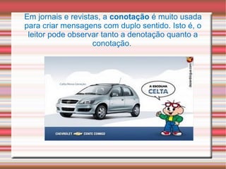 Em jornais e revistas, a conotação é muito usada
para criar mensagens com duplo sentido. Isto é, o
leitor pode observar tanto a denotação quanto a
conotação.
 