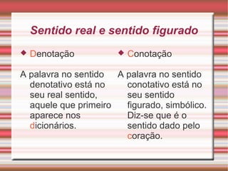 Sentido real e sentido figurado
 Denotação
A palavra no sentido
denotativo está no
seu real sentido,
aquele que primeiro
aparece nos
dicionários.
 Conotação
A palavra no sentido
conotativo está no
seu sentido
figurado, simbólico.
Diz-se que é o
sentido dado pelo
coração.
 
