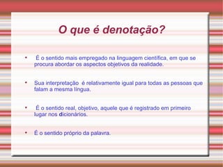 O que é denotação?

É o sentido mais empregado na linguagem científica, em que se
procura abordar os aspectos objetivos da realidade.

Sua interpretação é relativamente igual para todas as pessoas que
falam a mesma língua.

É o sentido real, objetivo, aquele que é registrado em primeiro
lugar nos dicionários.

É o sentido próprio da palavra.
 