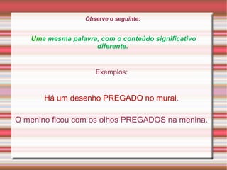 Observe o seguinte:
Uma mesma palavra, com o conteúdo significativo
diferente.
Exemplos:
Há um desenho PREGADO no mural.
O menino ficou com os olhos PREGADOS na menina.
 