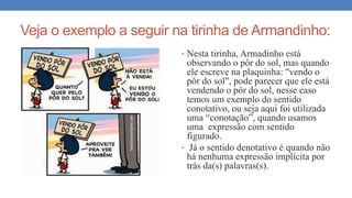 Veja o exemplo a seguir na tirinha de Armandinho:
• Nesta tirinha, Armadinho está
observando o pôr do sol, mas quando
ele escreve na plaquinha: "vendo o
pôr do sol", pode parecer que ele está
vendendo o pôr do sol, nesse caso
temos um exemplo do sentido
conotativo, ou seja aqui foi utilizada
uma “conotação”, quando usamos
uma expressão com sentido
figurado.
• Já o sentido denotativo é quando não
há nenhuma expressão implícita por
trás da(s) palavras(s).
 