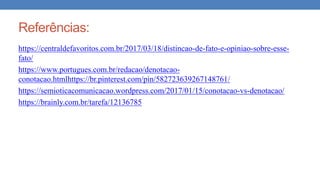 Referências:
https://centraldefavoritos.com.br/2017/03/18/distincao-de-fato-e-opiniao-sobre-esse-
fato/
https://www.portugues.com.br/redacao/denotacao-
conotacao.htmlhttps://br.pinterest.com/pin/582723639267148761/
https://semioticacomunicacao.wordpress.com/2017/01/15/conotacao-vs-denotacao/
https://brainly.com.br/tarefa/12136785
 