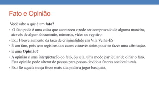 Fato e Opinião
Você sabe o que é um fato?
• O fato pode é uma coisa que aconteceu e pode ser comprovado de alguma maneira,
através de algum documento, números, vídeo ou registro.
• Ex.: Houve aumento da taxa de criminalidade em Vila Velha-ES
• É um fato, pois tem registros dos casos e através deles pode-se fazer uma afirmação.
• E uma Opinião?
• A opinião é uma interpretação do fato, ou seja, uma modo particular de olhar o fato.
Esta opinião pode alterar de pessoa para pessoa devido a fatores socioculturais.
• Ex.: Se aquela moça fosse mais alta poderia jogar basquete.
 