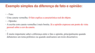 Exemplo simples da diferença de fato e opinião:
• – Fato:
• Uma caneta vermelha. O fato explica a característica real do objeto.
• – Opinião:
• A escrita com caneta vermelha é mais bonita. Já a opinião expressa um ponto de vista
pessoal sobre a cor da caneta.
•
• É muito importante saber a diferença entre o fato e opinião, principalmente quando
debatemos um tema polêmico ou quando analisamos um texto dissertativo.
 