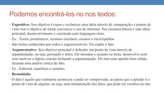 Podemos encontrá-los no nos textos:
• Expositivo: Seu objetivo é expor e esclarecer uma ideia através de comparações e pontos de
vista sem o objetivo de tentar convencer e sim de informar. Sua estrutura básica é uma ideia
principal, desenvolvimento e conclusão com linguagem clara.
• Ex.: Textos jornalísticos, resumos escolares, ensaios e enciclopédias
• São textos conhecidos por todos e inquestionáveis. Ele expõe o fato.
• Argumentativo: Seu objetivo principal é defender um ponto de vista através da
argumentação, ou seja, persuadir o leitor. Ele introduz o assunto ou tema, desenvolve com
seus motivos e depois conclui fechando a argumentação. Ele tem uma opinião bem sólida,
fazendo uma análise crítica do fato.
• Ex.: Editorial, manifesto e sermões
• Resumindo:
• O fato é aquilo que realmente aconteceu e pode ser comprovado, ao passo que a opinião é o
ponto de vista de alguém, ou seja, uma interpretação dos fatos, que pode ser verídico ou não.
 