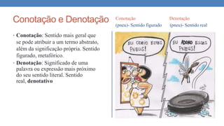 Conotação e Denotação Conotação Denotação
(pneu)- Sentido figurado (pneu)- Sentido real
• Conotação: Sentido mais geral que
se pode atribuir a um termo abstrato,
além da significação própria. Sentido
figurado, metafórico.
• Denotação: Significado de uma
palavra ou expressão mais próximo
do seu sentido literal. Sentido
real, denotativo
 