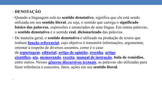 • DENOTAÇÃO
• Quando a linguagem está no sentido denotativo, significa que ela está sendo
utilizada em seu sentido literal, ou seja, o sentido que carrega o significado
básico das palavras, expressões e enunciados de uma língua. Em outras palavras,
o sentido denotativo é o sentido real, dicionarizado das palavras.
• De maneira geral, o sentido denotativo é utilizado na produção de textos que
tenham função referencial, cujo objetivo é transmitir informações, argumentar,
orientar a respeito de diversos assuntos, como é o caso
da reportagem, editorial, artigo de opinião, resenha, artigo
científico, ata, memorando, receita, manual de instrução, bula de remédios,
entre outros. Nesses gêneros discursivos textuais, as palavras são utilizadas para
fazer referência a conceitos, fatos, ações em seu sentido literal.
.
 