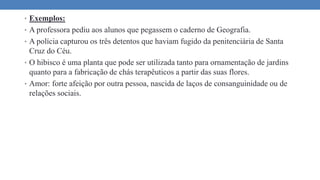 • Exemplos:
• A professora pediu aos alunos que pegassem o caderno de Geografia.
• A polícia capturou os três detentos que haviam fugido da penitenciária de Santa
Cruz do Céu.
• O hibisco é uma planta que pode ser utilizada tanto para ornamentação de jardins
quanto para a fabricação de chás terapêuticos a partir das suas flores.
• Amor: forte afeição por outra pessoa, nascida de laços de consanguinidade ou de
relações sociais.
 
