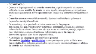 • CONOTAÇÃO
• Quando a linguagem está no sentido conotativo, significa que ela está sendo
utilizada em seu sentido figurado, ou seja, aquele cujas palavras, expressões ou
enunciados ganham um novo significado em situações e contextos particulares de
uso.
• O sentido conotativo modifica o sentido denotativo (literal) das palavras e
expressões, ressignificando-as.
• De maneira geral, é possível encontrarmos o uso da linguagem
conotativa nos gêneros discursivos textuais primários, ou seja, nos diálogos
informais do cotidiano. Entretanto, são nos textos secundários, ou seja, aqueles
mais elaborados, como os literários e publicitários, que a linguagem
conotativa aparece com maior expressividade.
• A utilização da linguagem conotativa nos gêneros
discursivos literários e publicitários ocorre para que se possa atribuir mais
expressividade às palavras, enunciados e expressões, causando diferentes efeitos
de sentido nos leitores/ouvintes.
 