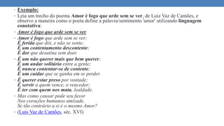 • Exemplo:
• Leia um trecho do poema Amor é fogo que arde sem se ver, de Luiz Vaz de Camões, e
observe a maneira como o poeta define a palavra/sentimento 'amor' utilizando linguagem
conotativa:
• Amor é fogo que arde sem se ver
• Amor é fogo que arde sem se ver;
É ferida que dói, e não se sente;
É um contentamento descontente;
É dor que desatina sem doer.
• É um não querer mais que bem querer;
É um andar solitário entre a gente;
É nunca contentar-se de contente;
É um cuidar que se ganha em se perder.
• É querer estar preso por vontade;
É servir a quem vence, o vencedor;
É ter com quem nos mata, lealdade.
• Mas como causar pode seu favor
Nos corações humanos amizade,
Se tão contrário a si é o mesmo Amor?
• (Luís Vaz de Camões, séc. XVI)
 
