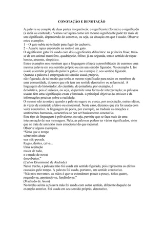 CONOTAÇÃO E DENOTAÇÃO

A palavra se compõe de duas partes inseparáveis: o significante (forma) e o significado
(a idéia ou conteúdo). Vamos ver agora como um mesmo significante pode ter mais de
um significado, dependendo do contexto, ou seja, da situação em que é usado. Observe
estes exemplos:
1 – O gato subiu no telhado para fugir do cachorro.
2 – Aquele rapaz encostado na moto é um gato.
O significante gato foi usado com dois significados diferentes: na primeira frase, trata-
se de um animal mamífero, quadrúpede, felino; já na segunda, tem o sentido de rapaz
bonito, atraente, simpático.
Esses exemplos nos mostram que a linguagem oferece a possibilidade de usarmos uma
mesma palavra em seu sentido próprio ou em um sentido figurado. No exemplo 1, foi
usado o sentido próprio da palavra gato e, no exemplo 2, seu sentido figurado.
Quando a palavra é empregada no sentido usual, próprio,
não-figurado, de tal modo que tenha o mesmo significado para todos os membros de
uma comunidade, dizemos que ela tem um sentido denotativo ou referencial. A
linguagem do historiador, do cientista, do jornalista, por exemplo, é
denotativa, pois é unívoca, ou seja, só permite uma forma de interpretação; as palavras
usadas têm uma significação exata e limitada. o principal objetivo do emissor é da
informações precisas sobre a realidade.
O mesmo não acontece quando a palavra sugere ou evoca, por associação, outras idéias,
às vezes de conteúdo afetivo ou emocional. Neste caso, dizemos que ela foi usada com
valor conotativo. A linguagem do poeta, por exemplo, ao traduzir as emoções e
sentimentos humanos, caracteriza-se por ser basicamente conotativa.
Este tipo de linguagem é polivalente, ou seja, permite que se faça mais de uma
interpretação de sua mensagem. Nela, as palavras podem ter vários significados, visto
que se trata de um texto mais emocional do que racional.
Observe alguns exemplos.
“Sinto que o tempo
sobre mim abate
sua mão pesada.
Rugas, dentes, calva...
Uma aceitação
maior de tudo,
e o medo de novas
descobertas.”
(Carlos Drummond de Andrade)
Neste trecho, a palavra mão foi usada em sentido figurado, pois representa os efeitos
causados pelo tempo. A palavra foi usada, portanto, em sentido conotativo.
“Não nos movemos, as mãos é que se estenderam pouco a pouco, todas quatro,
pegando-se, apertando-se, fundindo-se.”
(Machado de Assis)
No trecho acima a palavra mão foi usada com outro sentido, diferente daquele do
exemplo anterior. Foi usada em seu sentido próprio, denotativo.
 