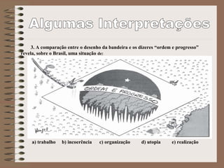 3. A comparação entre o desenho da bandeira e os dizeres “ordem e progresso”
revela, sobre o Brasil, uma situação de:
a) trabalho b) incoerência c) organização d) utopia e) realização
 