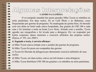 CAINDO NA GANDAIA
O ex-campeão mundial dos pesos pesados Mike Tyson se esbaldou na
noite paulistana. Em duas noites, foi ao Café Photo e ao Bahamas, casas
frequentadas por garotas de programa. Na madrugada da quinta-feira, foi barrado
com seis delas no hotel onde estava hospedado, deu gorjeta de US$ 100 a cada
uma e foi terminar a noite na boate Love Story. Irritado com o assédio, Tyson
agrediu um cinegrafista e foi levado para a delegacia. Ele vai responder por
lesões corporais, danos materiais e exercício arbitrário das próprias razões.
(Época, nº 391, nov.2005.)
4. Segundo o texto, é correto afirmar:
a) Mike Tyson estava irritado com o assédio das garotas de programa.
b) Mike Tyson foi preso em companhia das garotas.
c) Tyson foi liberado da delegacia por demonstrar exercício arbitrário de suas
razões.
d) Mike Tyson, em duas noites, esteve em três boates e uma delegacia.
e) Mike Tyson distribuiu US$ 100 em gorjetas e se esbaldou na noite paulistana.
 