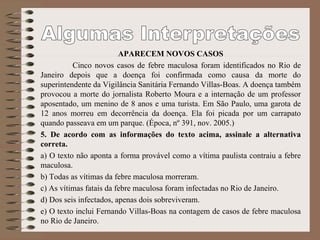 APARECEM NOVOS CASOS
Cinco novos casos de febre maculosa foram identificados no Rio de
Janeiro depois que a doença foi confirmada como causa da morte do
superintendente da Vigilância Sanitária Fernando Villas-Boas. A doença também
provocou a morte do jornalista Roberto Moura e a internação de um professor
aposentado, um menino de 8 anos e uma turista. Em São Paulo, uma garota de
12 anos morreu em decorrência da doença. Ela foi picada por um carrapato
quando passeava em um parque. (Época, nº 391, nov. 2005.)
5. De acordo com as informações do texto acima, assinale a alternativa
correta.
a) O texto não aponta a forma provável como a vítima paulista contraiu a febre
maculosa.
b) Todas as vítimas da febre maculosa morreram.
c) As vítimas fatais da febre maculosa foram infectadas no Rio de Janeiro.
d) Dos seis infectados, apenas dois sobreviveram.
e) O texto inclui Fernando Villas-Boas na contagem de casos de febre maculosa
no Rio de Janeiro.
 