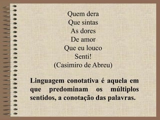 Linguagem conotativa é aquela em
que predominam os múltiplos
sentidos, a conotação das palavras.
Quem dera
Que sintas
As dores
De amor
Que eu louco
Senti!
(Casimiro de Abreu)
 
