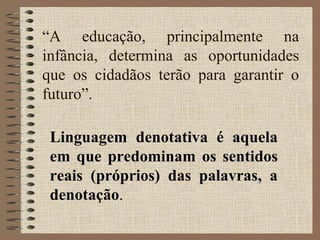 “A educação, principalmente na
infância, determina as oportunidades
que os cidadãos terão para garantir o
futuro”.
Linguagem denotativa é aquela
em que predominam os sentidos
reais (próprios) das palavras, a
denotação.
 