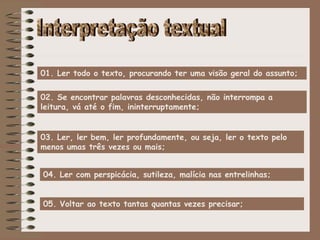 04. Ler com perspicácia, sutileza, malícia nas entrelinhas;
01. Ler todo o texto, procurando ter uma visão geral do assunto;
02. Se encontrar palavras desconhecidas, não interrompa a
leitura, vá até o fim, ininterruptamente;
03. Ler, ler bem, ler profundamente, ou seja, ler o texto pelo
menos umas três vezes ou mais;
05. Voltar ao texto tantas quantas vezes precisar;
 