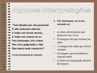 "Sete Quedas por nós passaram
E não soubemos amá-las
E todas sete foram mortas,
E todas sete somem no ar.
Sete fantasmas, sete crimes
Dos vivos golpeando a vida
Que nunca mais renascerá.“
(Carlos Drummond de Andrade)
1. Por fantasmas, no texto,
entende-se:
• a) entes sobrenaturais que
aparecem aos vivos
• b) imagens dos que existem no
além
• c) imagens de culpa que iremos
carregar
• d) imagens que assombram e
causam medo
• e) frutos da imaginação doentia
do homem
 