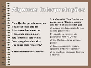 "Sete Quedas por nós passaram
E não soubemos amá-las
E todas sete foram mortas,
E todas sete somem no ar.
Sete fantasmas, sete crimes
Dos vivos golpeando a vida
Que nunca mais renascerá.“
(Carlos Drummond de Andrade)
2. A afirmação: "Sete Quedas por
nós passaram / E não soubemos
amá-las." Faz-nos entender que:
a) só agora nos damos conta do valor
daquilo que perdemos
b) enquanto era possível, não
passávamos por Sete Quedas
c) Sete Quedas pertence agora ao
passado
d) Todos, antigamente, podiam
apreciar o espetáculo; agora não
e) Os brasileiros costumam desprezar
a natureza
 