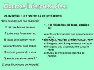 Algumas Interpretações: As questões  1 a 4 referem-se ao texto abaixo:   "Sete Quedas por nós passaram E não soubemos amá-las E todas sete foram mortas, E todas sete somem no ar.  Sete fantasmas, sete crimes  Dos vivos golpeando a vida  Que nunca mais renascerá.“ (Carlos Drummond de Andrade)  Por fantasmas, no texto, entende-se:  a) entes sobrenaturais que aparecem aos vivos  b) imagens dos que existem no além  c) imagens de culpa que iremos carregar  d) imagens que assombram e causam medo  e) frutos da imaginação doentia do homem  c) imagens de culpa que iremos carregar 