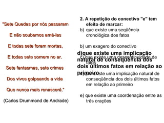 2. A repetição do conectivo "e" tem efeito de marcar:  que existe uma seqüência cronológica dos fatos  b) um exagero do conectivo  c) que existe uma descontinuidade de fatos  d)que existe uma implicação natural de conseqüência dos dois últimos fatos em relação ao primeiro  e) que existe uma coordenação entre as três orações  "Sete Quedas por nós passaram E não soubemos amá-las E todas sete foram mortas, E todas sete somem no ar.  Sete fantasmas, sete crimes  Dos vivos golpeando a vida  Que nunca mais renascerá.“ (Carlos Drummond de Andrade)  d)que existe uma implicação natural de conseqüência dos dois últimos fatos em relação ao primeiro 