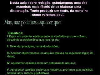 Nesta aula sobre redação, estudaremos uma das maneiras mais fáceis de se elaborar uma dissertação. Tente produzir um texto, da maneira como veremos aqui.  Mas, não podemos esquecer que:   Dissertar é: I.  Expor um assunto, esclarecendo as verdades que o envolvem, discutindo a problemática que nele reside; II.  Defender princípios, tomando decisões; III.  Analisar objetivamente um assunto através da seqüência lógica de idéias; IV.  Apresentar opiniões sobre um determinado assunto; V.  Apresentar opiniões positivas e negativas, provando suas opiniões, citando fatos, razões, justificativas. 