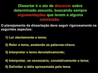 Dissertar é o ato de  discorrer  sobre determinado assunto, buscando sempre  argumentações  que levem a alguma  conclusão .  O planejamento da dissertação deve seguir rigorosamente os seguintes aspectos:  1) Ler atentamente o tema; 2) Reler o tema, anotando as palavras-chave;  3) Interpretar o tema denotativamente;  4) Interpretar, se necessário, conotativamente o tema;  5) Delimitar a idéia apresentada pelo tema  