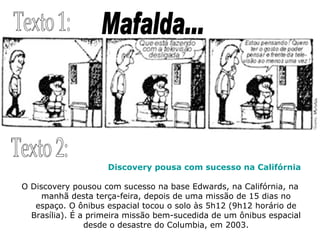 Mafalda... Texto 1: Texto 2: Discovery pousa com sucesso na Califórnia O Discovery pousou com sucesso na base Edwards, na Califórnia, na manhã desta terça-feira, depois de uma missão de 15 dias no espaço. O ônibus espacial tocou o solo às 5h12 (9h12 horário de Brasília). É a primeira missão bem-sucedida de um ônibus espacial desde o desastre do Columbia, em 2003. 